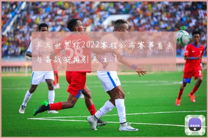 乒乓世界杯2022赛程公布赛事看点与备战安排引关注_1