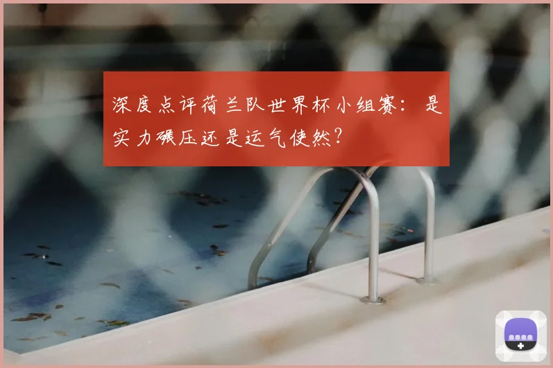 深度点评荷兰队世界杯小组赛:是实力碾压还是运气使然?
