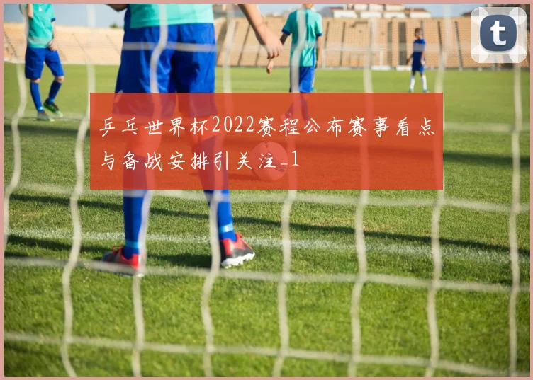 乒乓世界杯2022赛程公布赛事看点与备战安排引关注_1