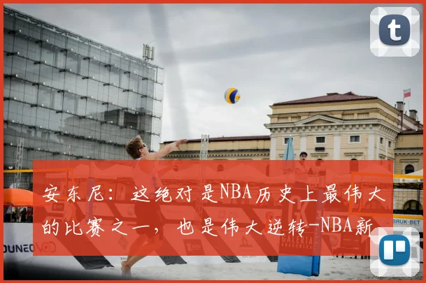 安东尼:这绝对是NBA历史上最伟大的比赛之一,也是伟大逆转-NBA新闻